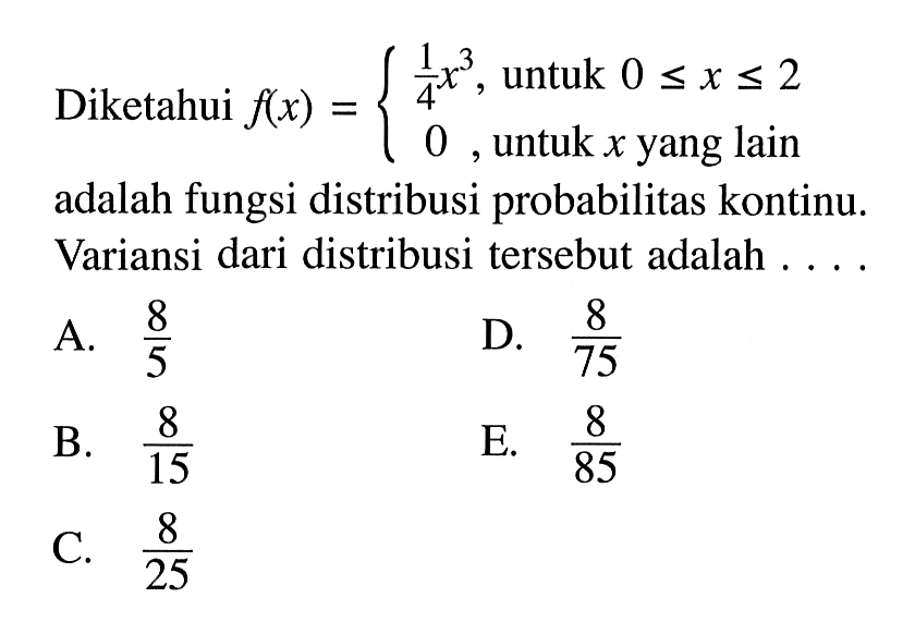 Diketahui  f(x)={1/4 x^3,   untuk  0 <= x <= 2  0,   untuk  x   yang lain   adalah fungsi distribusi probabilitas kontinu. Variansi dari distribusi tersebut adalah ....