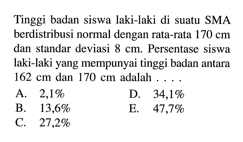 Tinggi badan siswa laki-laki di suatu SMA berdistribusi normal dengan rata-rata 170 cm dan standar deviasi 8 cm. Persentase siswa laki-laki yang mempunyai tinggi badan antara 162 cm dan 170 cm adalah ....