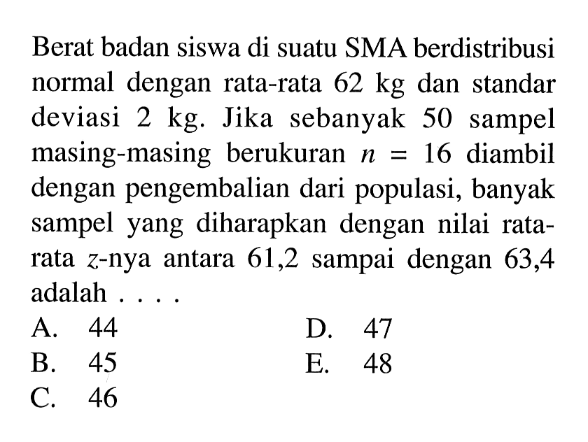 Berat badan siswa di suatu SMA berdistribusi normal dengan rata-rata  62 kg  dan standar deviasi  2 kg. Jika sebanyak 50 sampel masing-masing berukuran  n=16  diambil dengan pengembalian dari populasi, banyak sampel yang diharapkan dengan nilai ratarata  z -nya antara 61,2 sampai dengan 63,4 adalah ....