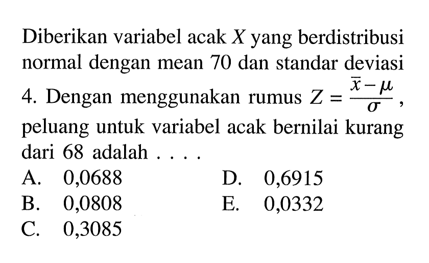 Diberikan variabel acak X yang berdistribusi normal dengan mean 70 dan standar deviasi 4. Dengan menggunakan rumus Z=(x-mu)\sigma, peluang untuk variabel acak bernilai kurang dari 68 adalah ....