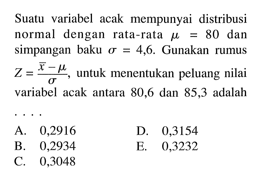 Suatu variabel acak mempunyai distribusi normal dengan rata-rata mu=80 dan simpangan baku sigma=4,6. Gunakan rumus Z=(x-mu)/sigma, untuk menentukan peluang nilai variabel acak antara 80,6 dan 85,3 adalah