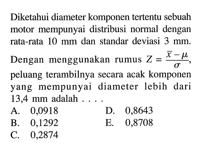 Diketahui diameter komponen tertentu sebuah motor mempunyai distribusi normal dengan rata-rata 10 mm dan standar deviasi 3 mm. Dengan menggunakan rumus Z=(x-mu)/sigma, peluang terambilnya secara acak komponen yang mempunyai diameter lebih dari 13,4 mm adalah .... 