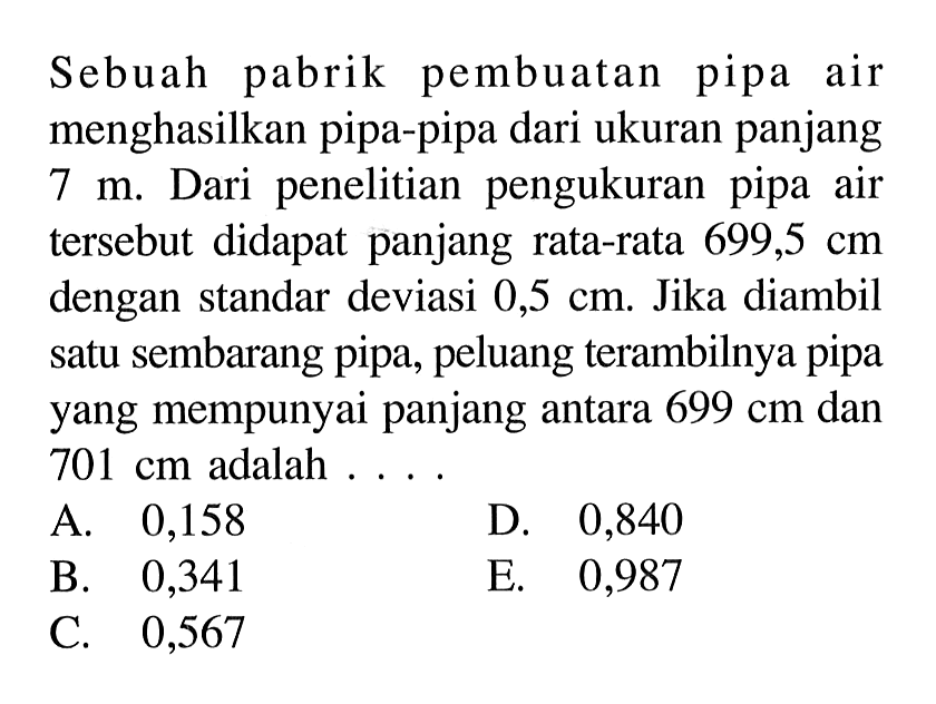 Sebuah pabrik pembuatan pipa air menghasilkan pipa-pipa dari ukuran panjang 7 m. Dari penelitian pengukuran pipa air tersebut didapat panjang rata-rata 699,5 cm dengan standar deviasi 0,5 cm. Jika diambil satu sembarang pipa, peluang terambilnya pipa yang mempunyai panjang antara 699 cm dan 701 cm adalah....