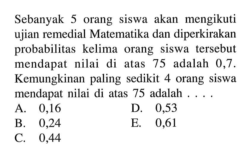 Sebanyak 5 orang siswa akan mengikuti ujian remedial Matematika dan diperkirakan probabilitas kelima orang siswa tersebut mendapat nilai di atas 75 adalah 0,7. Kemungkinan paling sedikit 4 orang siswa mendapat nilai di atas 75 adalah ... 