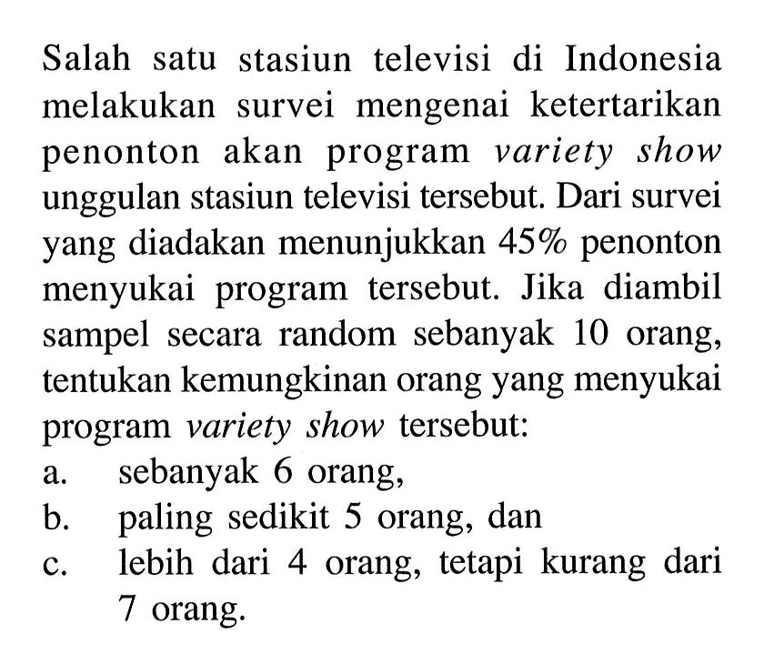 Salah satu stasiun televisi di Indonesia melakukan survei mengenai ketertarikan penonton akan program variety show unggulan stasiun televisi tersebut. Dari survei yang diadakan menunjukkan 45% penonton menyukai program tersebut. Jika diambil sampel secara random sebanyak 10 orang, tentukan kemungkinan orang yang menyukai program variety show tersebut:a. sebanyak 6 orang,b. paling sedikit 5 orang, danc. lebih dari 4 orang, tetapi kurang dari 7 orang.