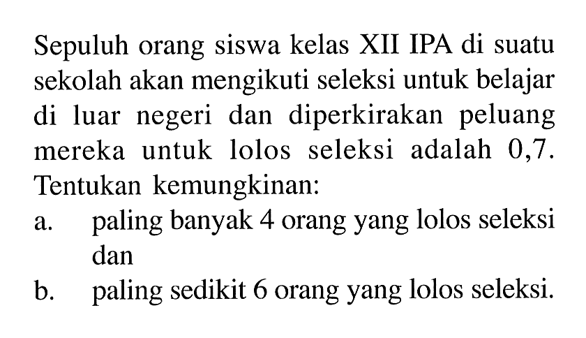 Sepuluh orang siswa kelas XII IPA di suatu sekolah akan mengikuti seleksi untuk belajar di luar negeri dan diperkirakan peluang mereka untuk lolos seleksi adalah 0,7. Tentukan kemungkinan:a. paling banyak 4 orang yang lolos seleksi danb. paling sedikit 6 orang yang lolos seleksi.