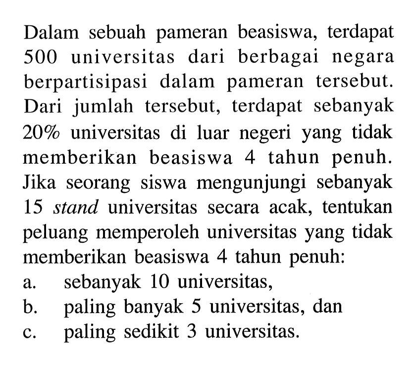 Dalam sebuah pameran beasiswa, terdapat 500 universitas dari berbagai negara berpartisipasi dalam pameran tersebut. Dari jumlah tersebut, terdapat sebanyak 20% universitas di luar negeri yang tidak memberikan beasiswa 4 tahun penuh. Jika seorang siswa mengunjungi sebanyak 15 stand universitas secara acak, tentukan peluang memperoleh universitas yang tidak memberikan beasiswa 4 tahun penuh: 
a. sebanyak 10 universitas, 
b. paling banyak 5 universitas, dan 
c. paling sedikit 3 universitas.