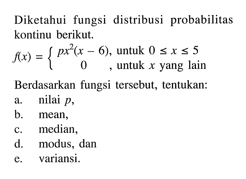 Diketahui fungsi distribusi probabilitas kontinu berikut. f(x)={px^2(x-6), untuk 0 <= x <= 5 0, untuk x yang lain. Berdasarkan fungsi tersebut, tentukan: a. nilai p, b. mean, c. median, d. modus, dan e. variansi. 