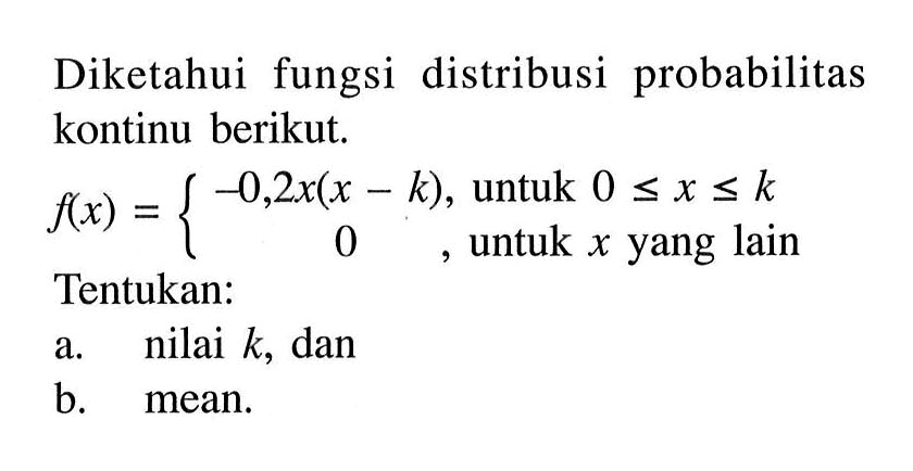 Diketahui fungsi distribusi probabilitas kontinu berikut.  f(x) = {-0,2x(x - k),  untuk 0 <= x <= k   0, untuk x yang lain.Tentukan:a. nilai k, dan b. mean. 