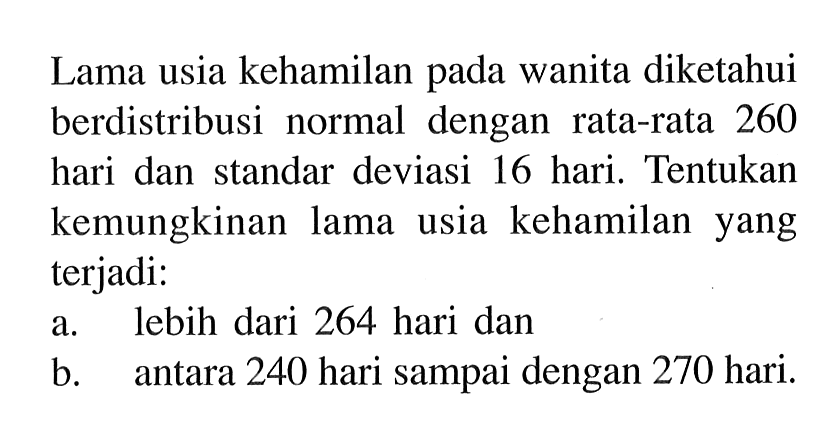 Lama usia kehamilan pada wanita diketahui berdistribusi normal dengan rata-rata 260 hari dan standar deviasi 16 hari. Tentukan kemungkinan lama usia kehamilan yang terjadi:a. lebih dari 264 hari danb. antara 240 hari sampai dengan 270 hari. 