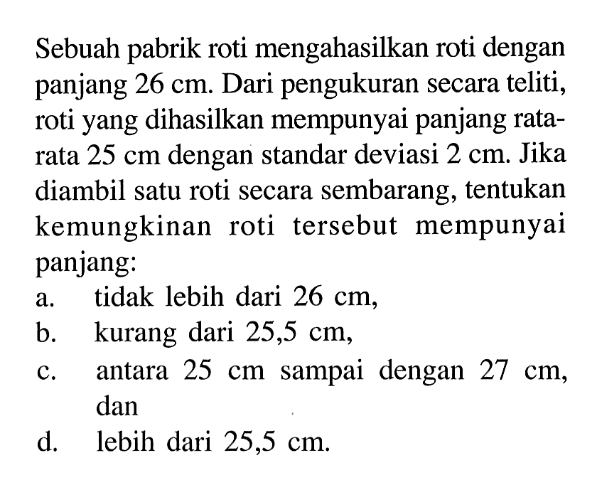 Sebuah pabrik roti mengahasilkan roti dengan panjang  26 cm. Dari pengukuran secara teliti, roti yang dihasilkan mempunyai panjang ratarata  25 cm  dengan standar deviasi  2 cm. Jika diambil satu roti secara sembarang, tentukan kemungkinan roti tersebut mempunyai panjang: 
a. tidak lebih dari  26 cm,
b. kurang dari  25,5 cm, 
c. antara  25 cm  sampai dengan  27 cm, dan 
d. lebih dari  25,5 cm. 