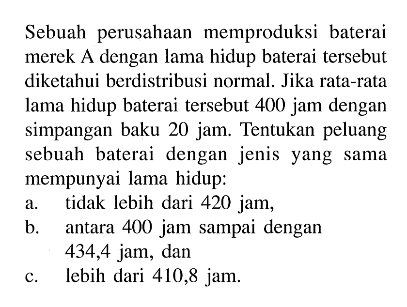 Sebuah perusahaan memproduksi baterai merek A dengan lama hidup baterai tersebut diketahui berdistribusi normal. Jika rata-rata lama hidup baterai tersebut 400 jam dengan simpangan baku 20 jam. Tentukan peluang sebuah baterai dengan jenis yang sama mempunyai lama hidup: a. tidak lebih dari 420 jam, b. antara 400 jam sampai dengan 434,4 jam, dan c. lebih dari 410,8 jam. 