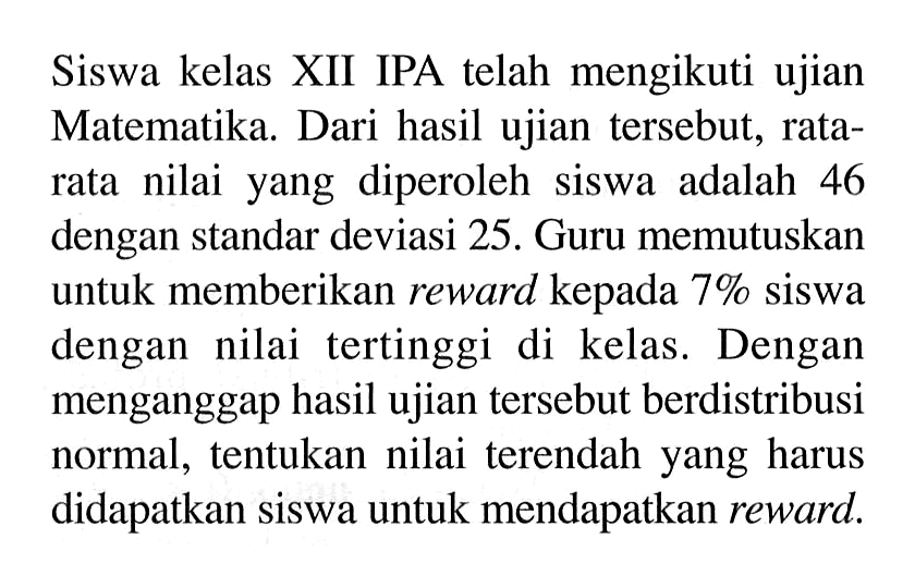 Siswa kelas XII IPA telah mengikuti ujian Matematika. Dari hasil ujian tersebut, rata-rata nilai yang diperoleh siswa adalah 46 dengan standar deviasi 25 . Guru memutuskan untuk memberikan reward kepada 7% siswa dengan nilai tertinggi di kelas. Dengan menganggap hasil ujian tersebut berdistribusi normal, tentukan nilai terendah yang harus didapatkan siswa untuk mendapatkan reward.