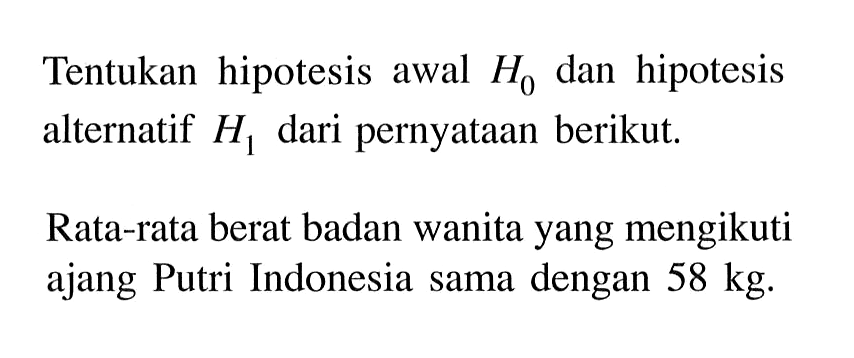 Tentukan hipotesis awal H0 dan hipotesis alternatif H1 dari pernyataan berikut. 
Rata-rata berat badan wanita yang mengikuti ajang Putri Indonesia sama dengan 58 kg.