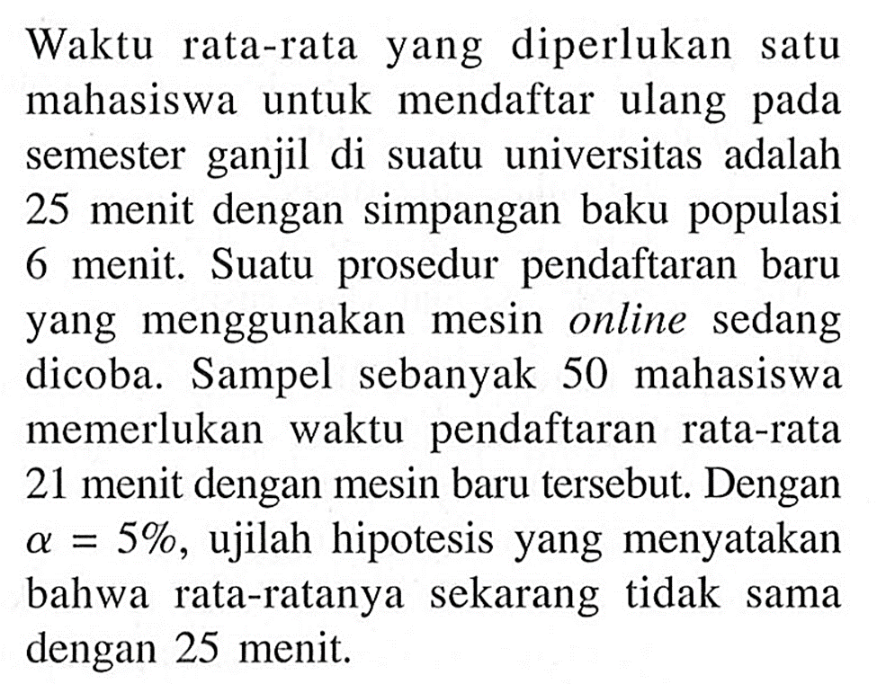 Waktu rata-rata yang diperlukan satu mahasiswa untuk mendaftar ulang pada semester ganjil di suatu universitas adalah 25 menit dengan simpangan baku populasi 6 menit. Suatu prosedur pendaftaran baru yang menggunakan mesin online sedang dicoba. Sampel sebanyak 50 mahasiswa memerlukan waktu pendaftaran rata-rata 21 menit dengan mesin baru tersebut. Dengan a=5%, ujilah hipotesis yang menyatakan bahwa rata-ratanya sekarang tidak sama dengan 25 menit.