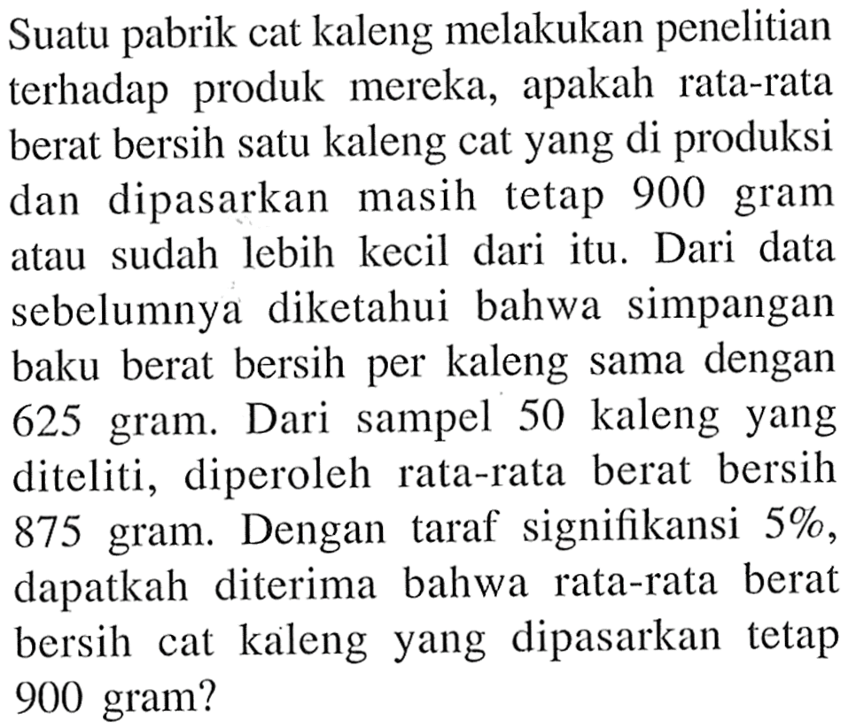 Suatu pabrik cat kaleng melakukan penelitian terhadap produk mereka, apakah rata-rata berat bersih satu kaleng cat yang di produksi dan  dipasarkan masih tetap 900 gram atau sudah lebih kecil dari itu. Dari data sebelumnya diketahui bahwa simpangan baku berat bersih per kaleng sama dengan 625 gram. Dari  sampel 50 kaleng yang diteliti, diperoleh rata-rata berat bersih 875 gram. Dengan taraf signifikansi 5%, dapatkah diterima bahwa rata-rata berat bersih cat kaleng yang dipasarkan tetap 900 gram?