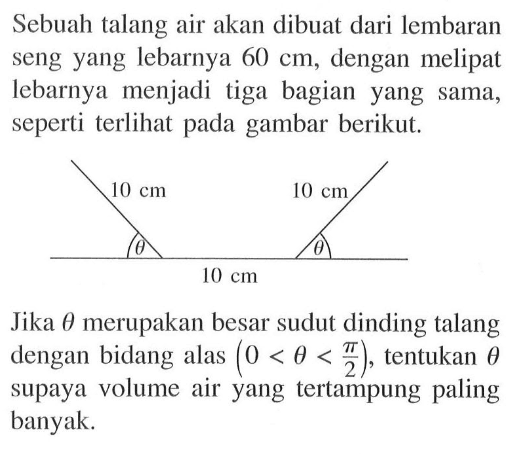 Sebuah talang air akan dibuat dari lembaran seng yang lebarnya  60 cm , dengan melipat lebarnya menjadi tiga bagian yang sama, seperti terlihat pada gambar berikut.10 cm 10 cm theta theta 10 cm Jika  theta  merupakan besar sudut dinding talang dengan bidang alas  (0<theta<(pi/2)) , tentukan  theta  supaya volume air yang tertampung paling banyak. 