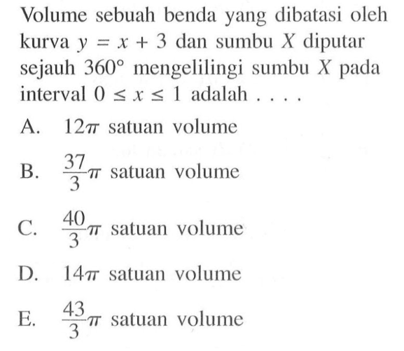 Volume sebuah benda yang dibatasi oleh kurva y=x+3 dan sumbu X diputar sejauh 360 mengelilingi sumbu X pada interval 0<=x<=1 adalah .... 