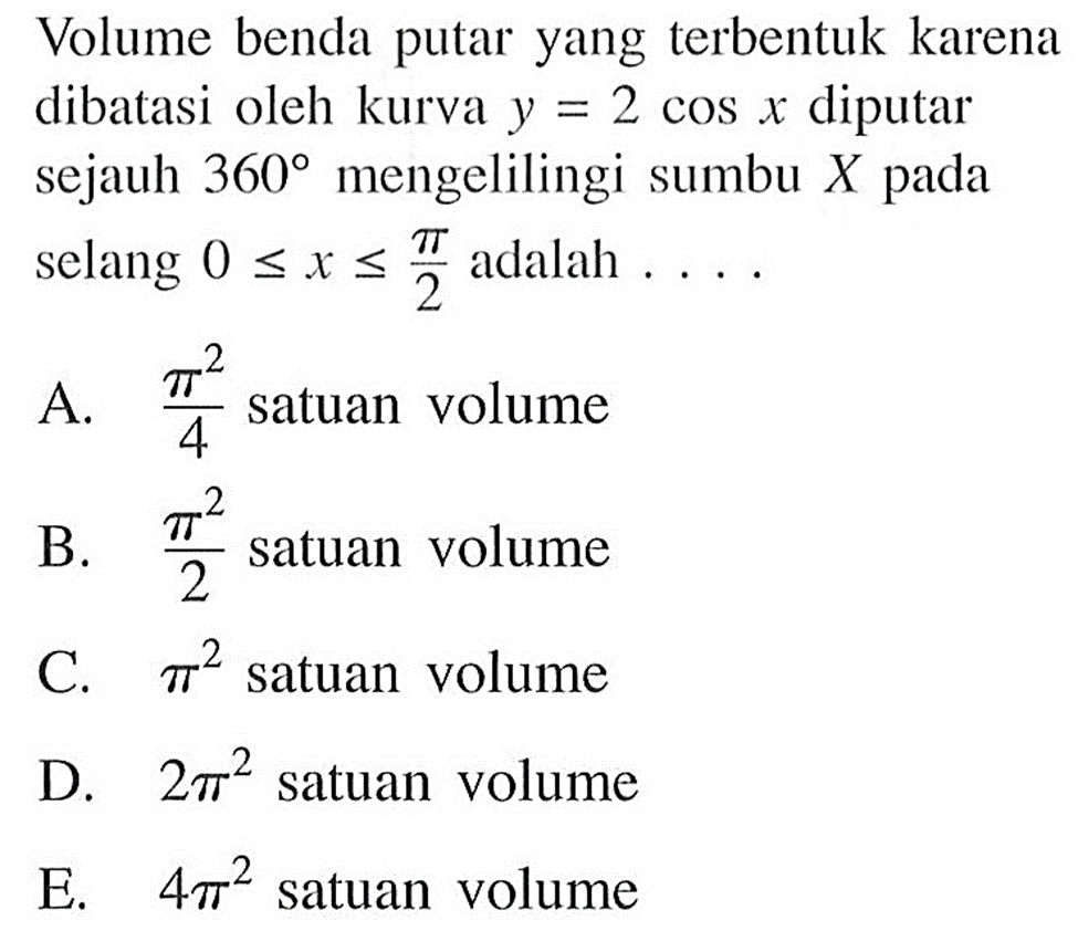 Volume benda putar yang terbentuk karena dibatasi oleh kurva  y=2 cos x  diputar sejauh  360  mengelilingi sumbu  X  pada selang  0 <= x <= pi/2  adalah  ... .