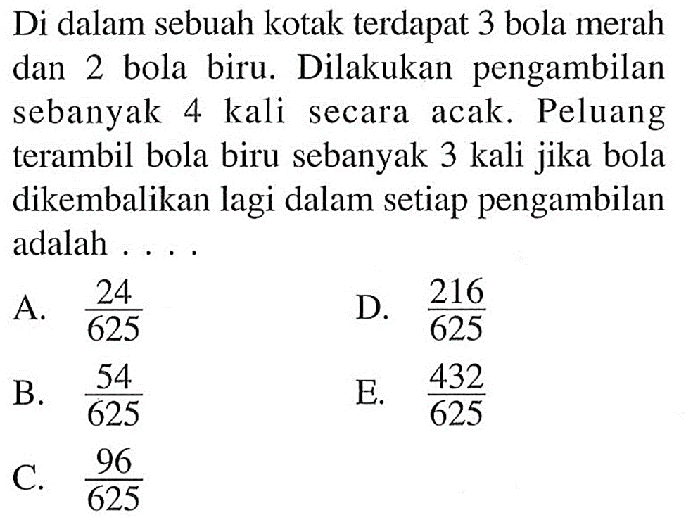 Di dalam sebuah kotak terdapat 3 bola merah dan 2 bola biru. Dilakukan pengambilan sebanyak 4 kali secara acak. Peluang terambil bola biru sebanyak 3 kali jika bola dikembalikan lagi dalam setiap pengambilan adalah ... 