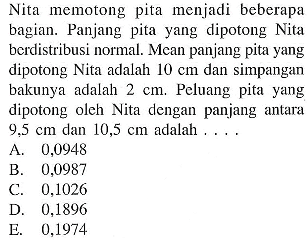 Nita memotong pita menjadi beberapa bagian. Panjang pita yang dipotong Nita berdistribusi normal. Mean panjang pita yang dipotong Nita adalah 10 cm dan simpangan bakunya adalah 2 cm. Peluang pita yang dipotong oleh Nita dengan panjang antara 9,5 cm dan 10,5 cm adalah ....