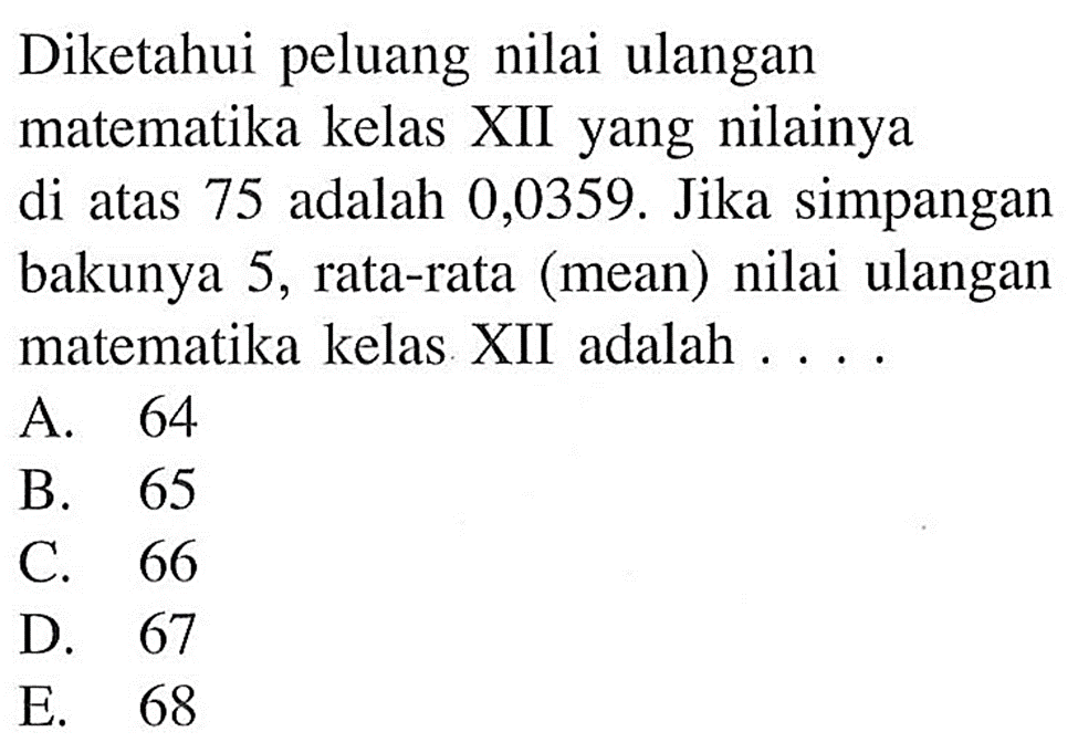 Diketahui peluang nilai ulangan matematika kelas XII yang nilainya di atas 75 adalah 0,0359. Jika simpangan bakunya 5, rata-rata (mean) nilai ulangan matematika kelas XII adalah ...