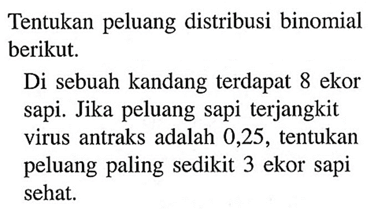 Tentukan peluang distribusi binomial berikut.Di sebuah kandang terdapat 8 ekor sapi. Jika peluang sapi terjangkit virus antraks adalah 0,25, tentukan peluang paling sedikit 3 ekor sapi sehat.