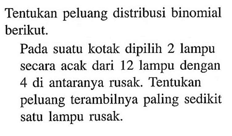 Tentukan peluang distribusi binomial berikut. Pada suatu kotak dipilih 2 lampu secara acak dari 12 lampu dengan 4 di antaranya rusak. Tentukan peluang terambilnya paling sedikit satu lampu rusak. 