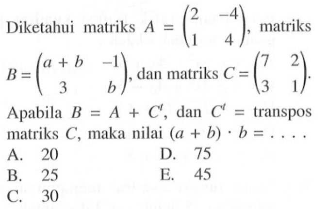 Diketahui matriks A=(2 -4 1 4), matriks B=(a+b -1 3 b), dan matriks C=(7 2 3 1). Apabila B=A+C^t, dan C^t=transpos matriks C, maka nilai (a+b).b=. . . .