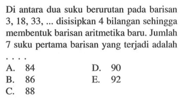 Di antara dua suku berurutan pada barisan 3,18,33,.... disisipkan 4 bilangan sehingga membentuk barisan aritmetika baru. Jumlah 7 suku pertama barisan yang terjadi adalah 