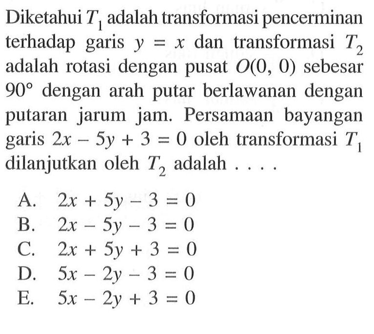 Diketahui T1 adalah transformasi pencerminan terhadap garis y=x dan transformasi T2 adalah rotasi dengan pusat O(0,0) sebesar 90 dengan arah putar berlawanan dengan putaran jarum jam. Persamaan bayangan garis 2x-5y+3=0 oleh transformasi T1 dilanjutkan oleh T2 adalah....