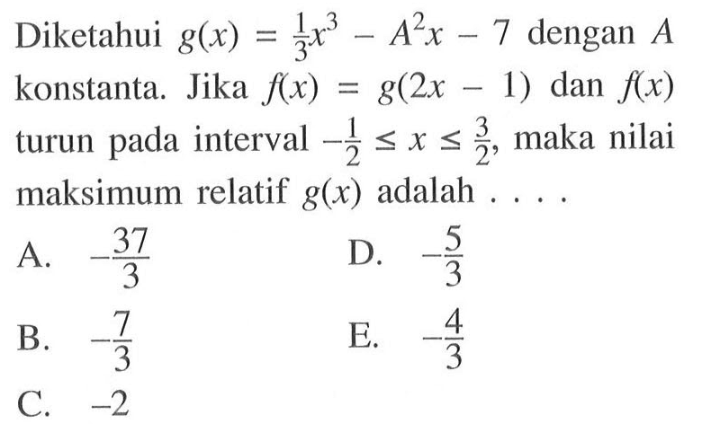 Diketahui g(x)=1/3 x^3-A^2 x-7 dengan A konstanta. Jika f(x)=g(2x-1) dan f(x) turun pada interval -1/2<=x<=3/2, maka nilai maksimum relatif g(x) adalah ....