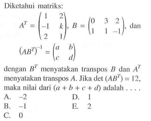 Diketahui matriks: A^T=(1 2 -1 k 2 1), B=(0 3 2 1 1 -1), dan (AB^T)^-1=(a b c d) dengan B^T menyatakan transpos B dan A^T menyatakan transpos A. Jika det(AB^T)=12, maka nilai dari (a+b+c+d) adalah ....