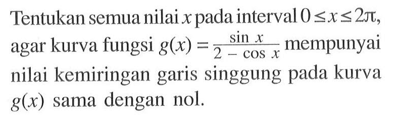 Tentukan semua nilai x pada interval 0 <= x <= 2 pi, agar kurva fungsi g(x) = (sin x)/(2-cos x) mempunyai nilai kemiringan garis singgung pada kurva g(x) sama dengan nol.