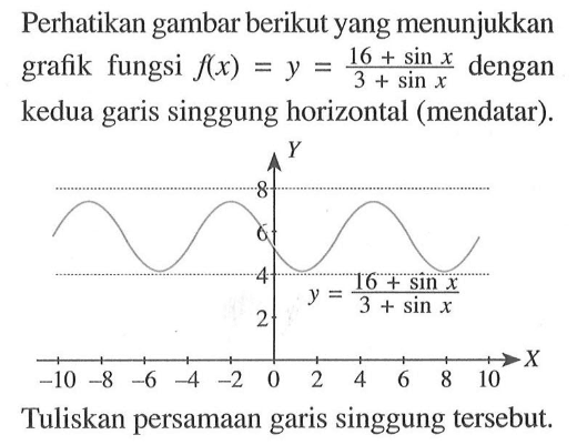 Perhatikan gambar berikut yang menunjukkan grafik fungsi f(x) = y = (16 + sin x)/(3 + sin x) dengan kedua garis singgung horizontal (mendatar). 
Y 8 6 4 y = (16 + sin x)/(3 + sin x) 2 X -10 -8 -6 -4 -2 0 2 4 6 8 10 
Tuliskan persamaan garis singgung tersebut.