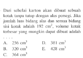 Dari sehelai karton akan dibuat sebuah kotak tanpatutup dengan alas persegi. Jika jumlah luas bidang alas dan semua bidang sisi kotak adalah  192 cm^2 , volume kotak terbesar yang mungkin dapat dibuat adalah