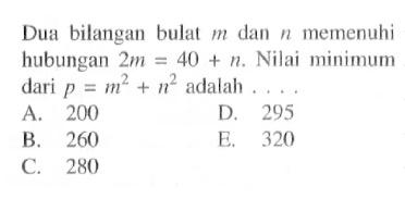 Dua bilangan bulat  m  dan  n  memenuhi hubungan  2m=40+n. Nilai minimum dari  p=m^2+n^2  adalah ....
