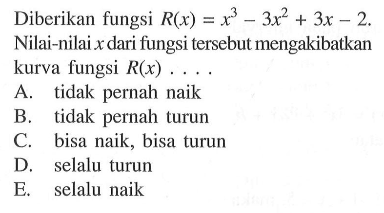 Diberikan fungsi R(x)=x^3-3x^2 + 3x -2. Nilai-nilai x dari fungsi tersebut mengakibatkan kurva fungsi R(x) A tidak pernah naik B tidak pernah turun C bisa naik; bisa turun D selalu turun E selalu naik