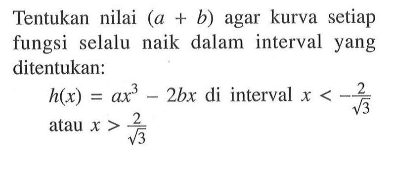 Tentukan nilai (a+b) agar kurva setiap fungsi selalu naik dalam interval yang ditentukan: h(x)=ax^3-2bx di interval x<-2/akar(3) atau x>2/akar(3) 