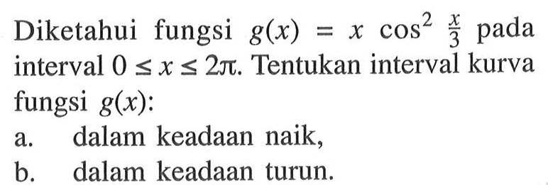 Diketahui fungsi  g(x) = x cos^2 x/3 pada interval  0 <= x <= 2 pi. Tentukan interval kurva fungsi  g(x) :a. dalam keadaan naik,b. dalam keadaan turun.