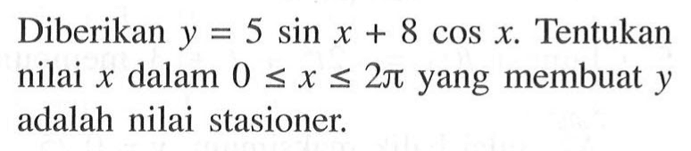 Diberikan y = 5 sin x + 8 cos x. Tentukan nilai x dalam 0 <= x <= 2 pi yang membuat y adalah nilai stasioner.