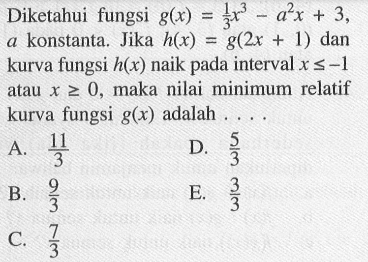 Diketahui fungsi g(x)=1/3 x^3 -a^2 x+3, a konstanta. Jika h(x) = g(2x + 1) dan kurva fungsi h(x) naik pada interval x<=-1 atau x >= 0, maka nilai minimum relatif atau kurva fungsi g(x) adalah