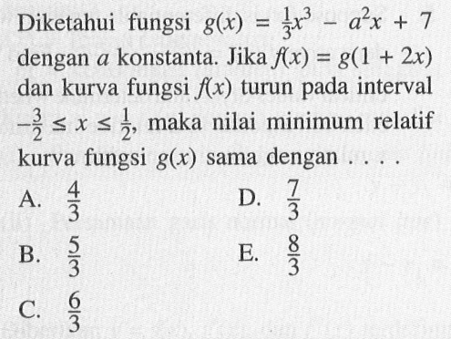 Diketahui fungsi  g(x)=1/3x^3-a^2 x+7  dengan  a  konstanta. Jika  f(x)=g(1+2 x)  dan kurva fungsi  f(x)  turun pada interval  -3/2 <= x <= 1/2 , maka nilai minimum relatif kurva fungsi  g(x)  sama dengan ....