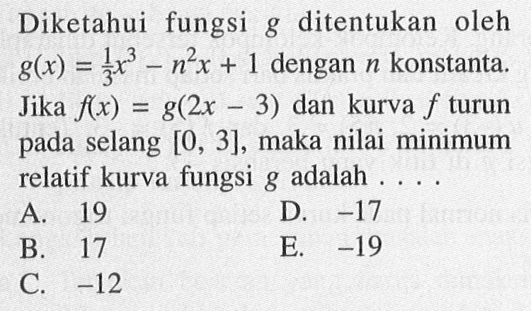 Diketahui fungsi  g  ditentukan oleh  g(x)=1/3 x^3-n^2x+1 dengan n konstanta. Jika  f(x)=g(2x-3) dan kurva f turun pada selang  [0,3], maka nilai minimum relatif kurva fungsi g adalah....