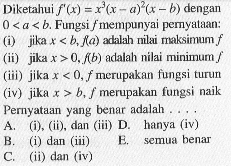 Diketahui  f'(x)=x^3(x-a)^2(x-b)  dengan  0<a<b . Fungsi  f  mempunyai pernyataan:(i) jika  x<b, f(a)  adalah nilai maksimum  f (ii) jika  x>0, f(b)  adalah nilai minimum  f (iii) jika  x<0, f  merupakan fungsi turun(iv) jika  x>b, f  merupakan fungsi naik Pernyataan yang benar adalah ....