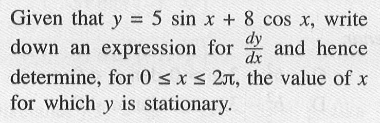 Given that y=5sinx+8cosx, write down an expression for dy/dx and hence determine, for 0<=x<=2 pi, the value of x for which y is stationary.