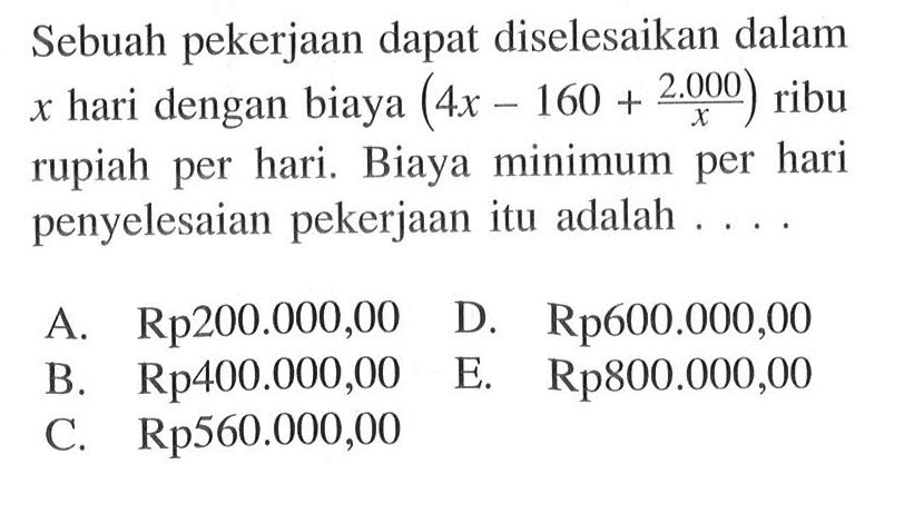 Sebuah pekerjaan dapat diselesaikan dalam x hari dengan biaya (4x-160+(2.000/x)) ribu rupiah per hari. Biaya minimum per hari penyelesaian pekerjaan itu adalah....