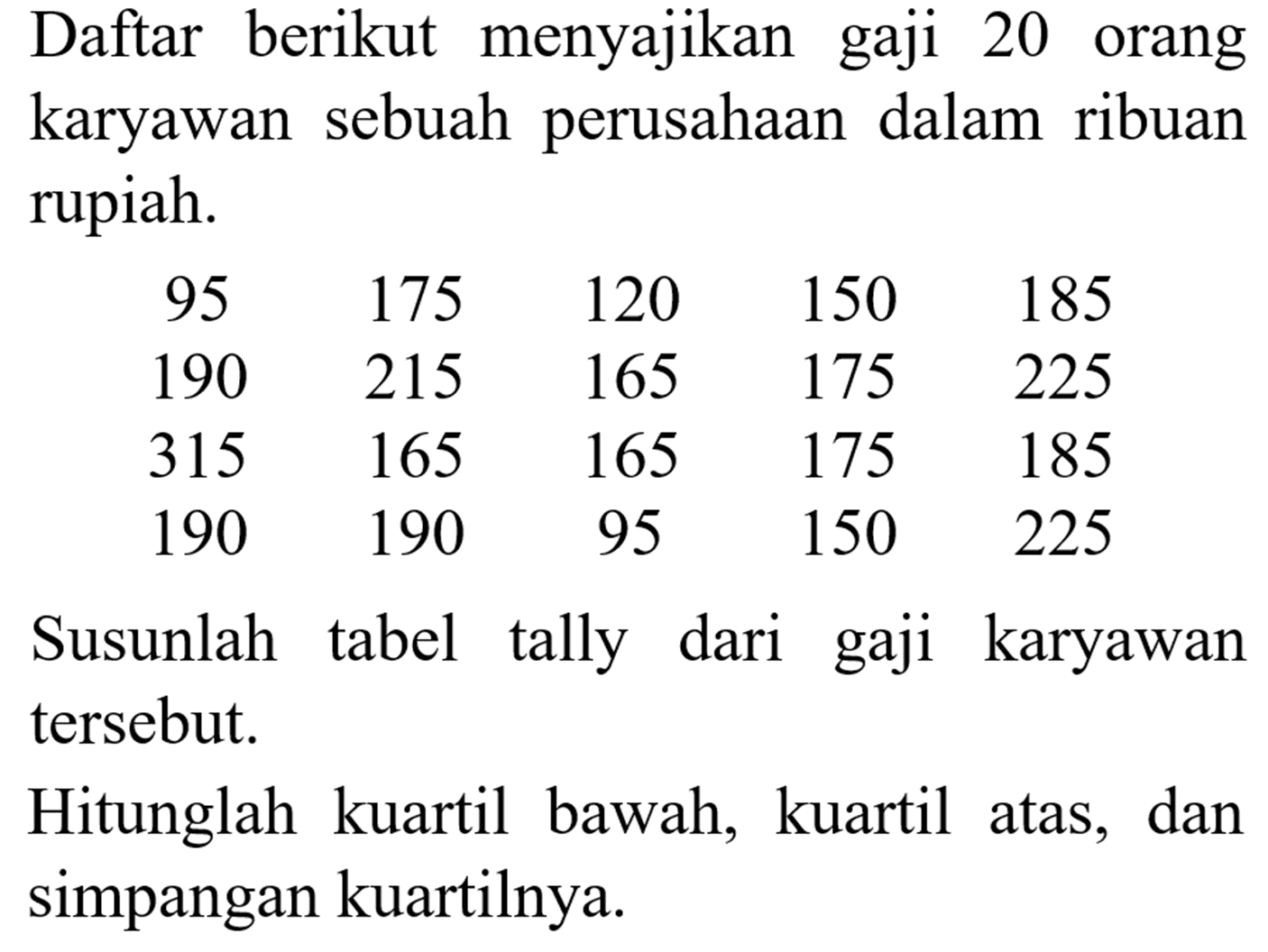 Daftar berikut menyajikan gaji 20 orang karyawan sebuah perusahaan dalam ribuan rupiah. 
95 175 120 150 185 
190 215 165 175 225 
315 165 165 175 185 
190 190 95 150 225 
Susunlah tabel tally dari gaji karyawan tersebut. Hitunglah kuartil bawah, kuartil atas, dan simpangan kuartilnya.