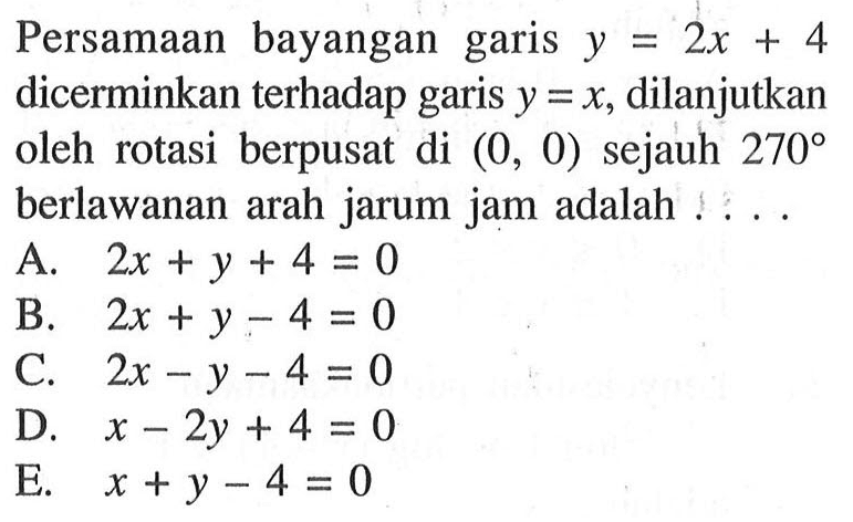 Persamaan bayangan garis y=2x+4 dicerminkan terhadap garis y=x, dilanjutkan oleh rotasi berpusat di (0, 0) sejauh 270 berlawanan arah jarum jam adalah . . . .