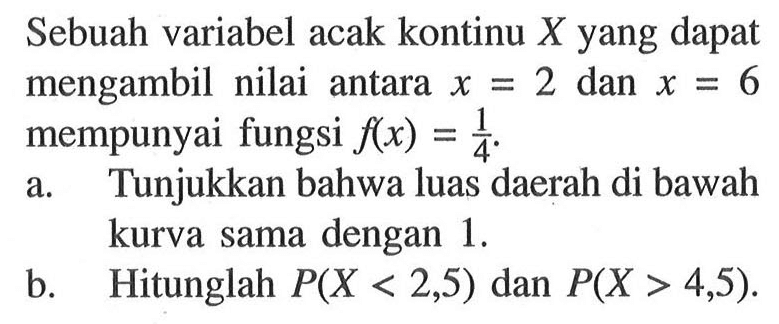 Sebuah variabel acak kontinu X yang dapat mengambil nilai antara x=2 dan x=6 mempunyai fungsi f(x) = 1/4. a. Tunjukkan bahwa luas daerah di bawah kurva sama dengan 1. b. Hitunglah P(X<2,5) dan P(X>4,5).